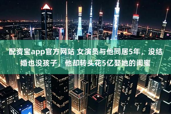 配资宝app官方网站 女演员与他同居5年，没结婚也没孩子，他却转头花5亿娶她的闺蜜