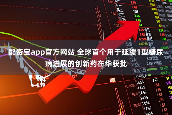 配资宝app官方网站 全球首个用于延缓1型糖尿病进展的创新药在华获批