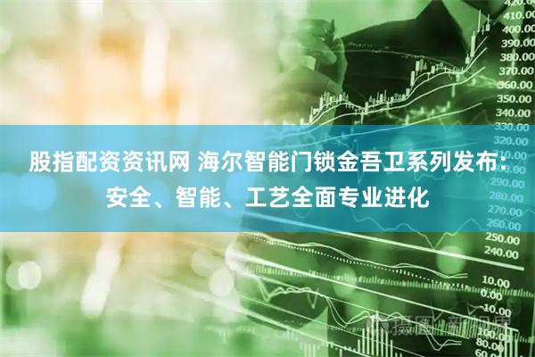 股指配资资讯网 海尔智能门锁金吾卫系列发布:安全、智能、工艺全面专业进化