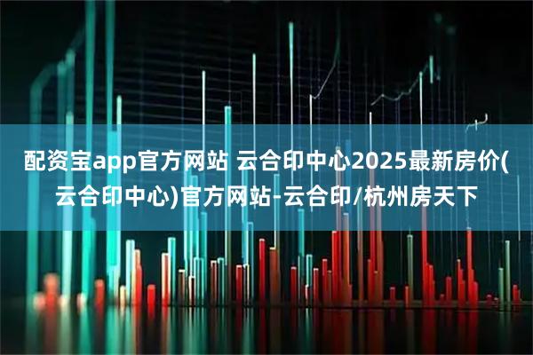 配资宝app官方网站 云合印中心2025最新房价(云合印中心)官方网站-云合印/杭州房天下