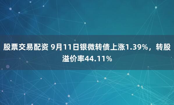 股票交易配资 9月11日银微转债上涨1.39%，转股溢价率44.11%