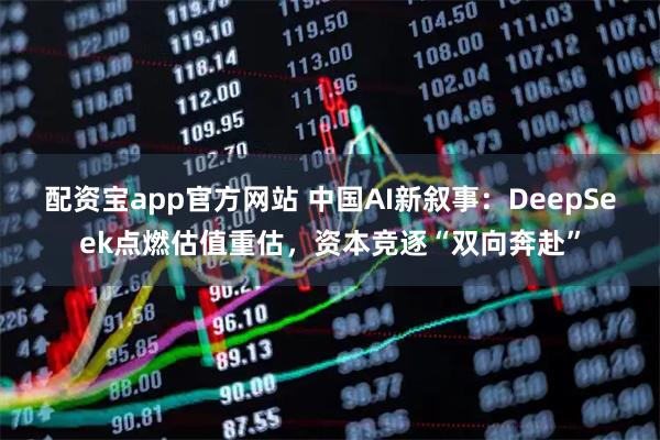 配资宝app官方网站 中国AI新叙事:DeepSeek点燃估值重估,资本竞逐“双向奔赴”