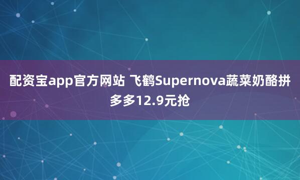 配资宝app官方网站 飞鹤Supernova蔬菜奶酪拼多多12.9元抢