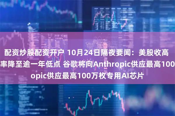 配资炒股配资开户 10月24日隔夜要闻:美股收高 美国抵押贷款利率降至逾一年低点 谷歌将向Anthropic供应最高100万枚专用AI芯片