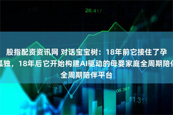 股指配资资讯网 对话宝宝树：18年前它接住了孕期的孤独，18年后它开始构建AI驱动的母婴家庭全周期陪伴平台