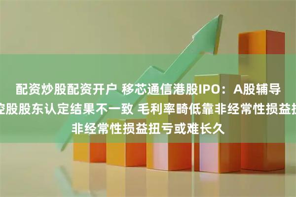 配资炒股配资开户 移芯通信港股IPO：A股辅导备案报告对控股股东认定结果不一致 毛利率畸低靠非经常性损益扭亏或难长久