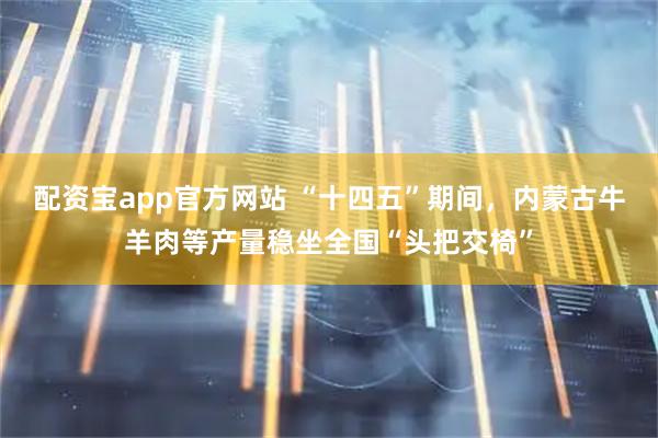 配资宝app官方网站 “十四五”期间，内蒙古牛羊肉等产量稳坐全国“头把交椅”