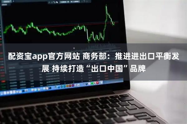 配资宝app官方网站 商务部：推进进出口平衡发展 持续打造“出口中国”品牌