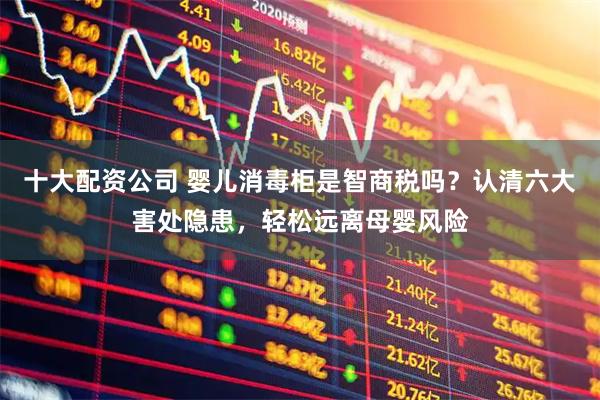 十大配资公司 婴儿消毒柜是智商税吗？认清六大害处隐患，轻松远离母婴风险