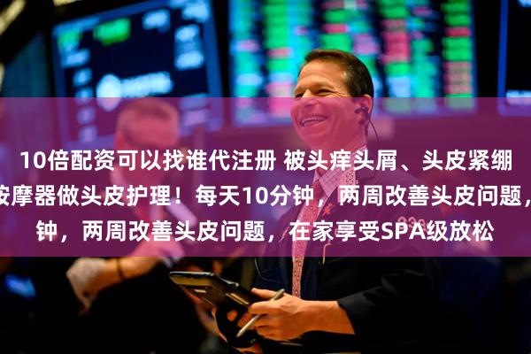 10倍配资可以找谁代注册 被头痒头屑、头皮紧绷困扰？内行都用牛角按摩器做头皮护理！每天10分钟，两周改善头皮问题，在家享受SPA级放松