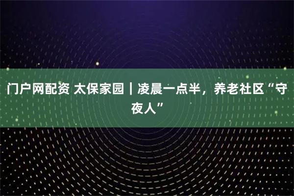 门户网配资 太保家园｜凌晨一点半，养老社区“守夜人”