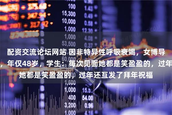 配资交流论坛网站 因非特异性呼吸衰竭，女博导李新影在埃及去世，年仅48岁，学生：每次见面她都是笑盈盈的，过年还互发了拜年祝福