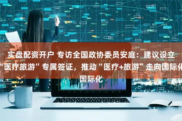 实盘配资开户 专访全国政协委员安庭:建议设立“医疗旅游”专属签证,推动“医疗+旅游”走向国际化