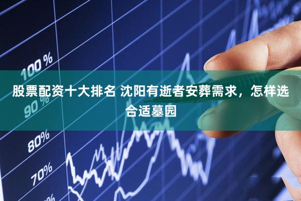 股票配资十大排名 沈阳有逝者安葬需求，怎样选合适墓园