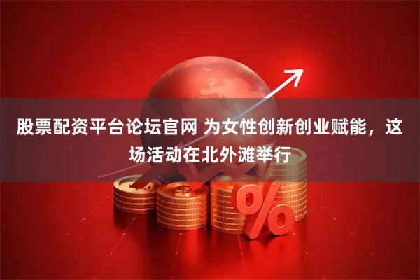 股票配资平台论坛官网 为女性创新创业赋能,这场活动在北外滩举行