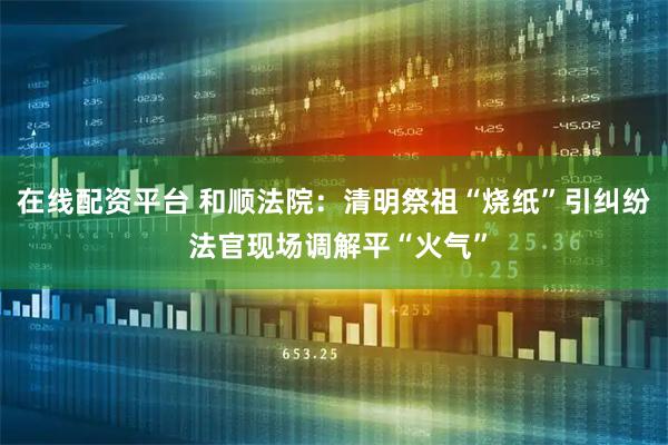 在线配资平台 和顺法院:清明祭祖“烧纸”引纠纷 法官现场调解平“火气”