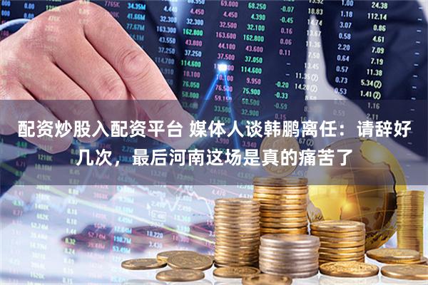 配资炒股入配资平台 媒体人谈韩鹏离任:请辞好几次,最后河南这场是真的痛苦了