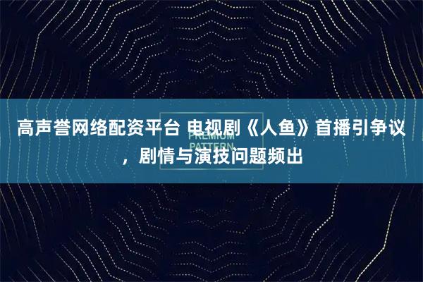 高声誉网络配资平台 电视剧《人鱼》首播引争议，剧情与演技问题频出